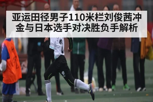 亚运田径男子110米栏刘俊茜冲金与日本选手对决胜负手解析